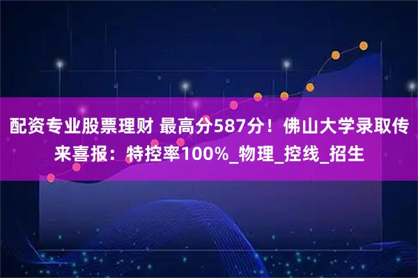 配资专业股票理财 最高分587分！佛山大学录取传来喜报：特控率100%_物理_控线_招生
