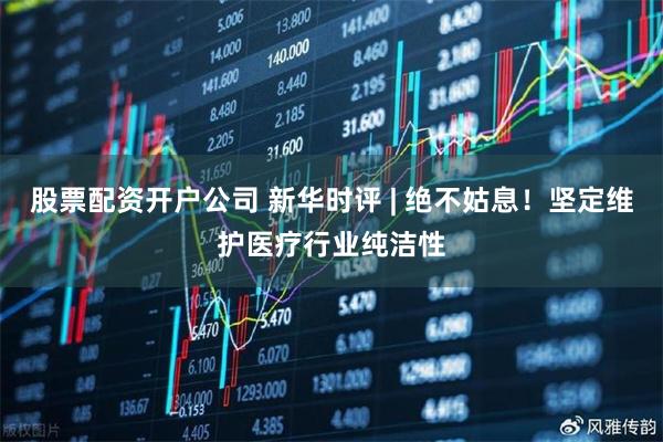 股票配资开户公司 新华时评 | 绝不姑息！坚定维护医疗行业纯洁性