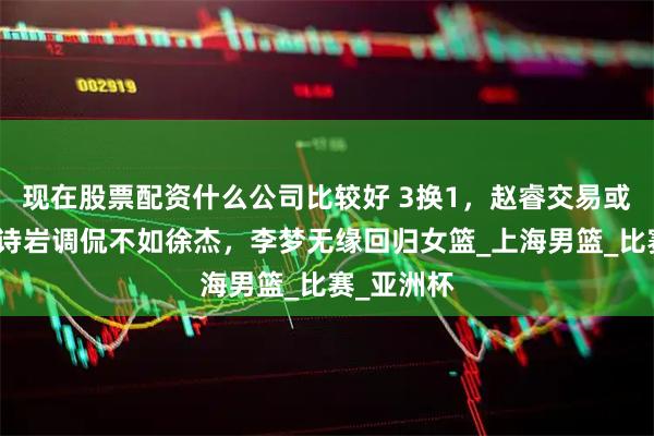 现在股票配资什么公司比较好 3换1，赵睿交易或达成，高诗岩调侃不如徐杰，李梦无缘回归女篮_上海男篮_比赛_亚洲杯