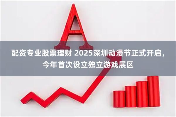配资专业股票理财 2025深圳动漫节正式开启，今年首次设立独立游戏展区
