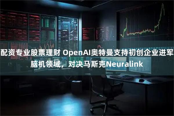 配资专业股票理财 OpenAI奥特曼支持初创企业进军脑机领域，对决马斯克Neuralink
