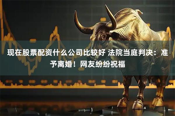 现在股票配资什么公司比较好 法院当庭判决：准予离婚！网友纷纷祝福