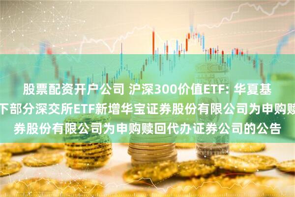 股票配资开户公司 沪深300价值ETF: 华夏基金管理有限公司关于旗下部分深交所ETF新增华宝证券股份有限公司为申购赎回代办证券公司的公告