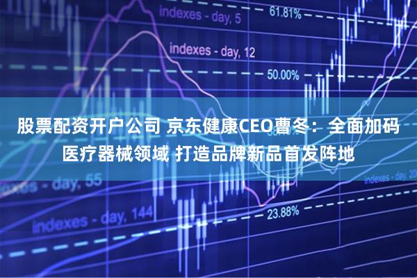 股票配资开户公司 京东健康CEO曹冬：全面加码医疗器械领域 打造品牌新品首发阵地
